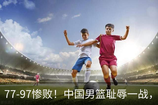 77-97惨败！中国男篮耻辱一战，无缘亚运会决赛，郭士强曝输球内情